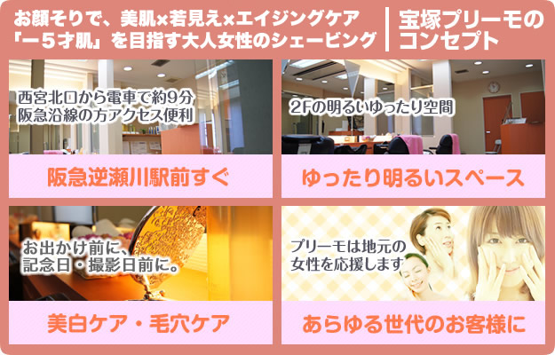 お顔そりで、美肌・若見え・エイジングケア。ー５才肌を目指す大人のシェービングサロン当店の特徴。西宮北口から電車で約9分 阪急沿線の方アクセス便利 阪急逆瀬川駅前すぐ 2Fの明るいゆったり空間 ご予約制 お出かけ前に、記念日・撮影日前に。美白ケア・毛穴ケア プリーモは地元女性のあらゆる世代のフェイシャルケアのお悩みに対応